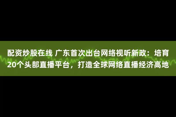 配资炒股在线 广东首次出台网络视听新政：培育20个头部直播平台，打造全球网络直播经济高地