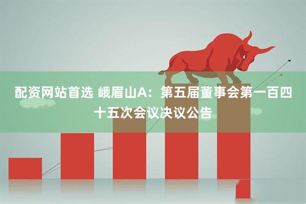 配资网站首选 峨眉山A：第五届董事会第一百四十五次会议决议公告