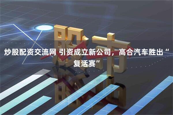 炒股配资交流网 引资成立新公司，高合汽车胜出“复活赛”