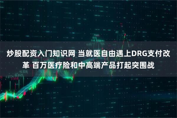 炒股配资入门知识网 当就医自由遇上DRG支付改革 百万医疗险和中高端产品打起突围战