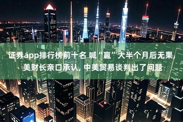 证券app排行榜前十名 喊“赢”大半个月后无果, 美财长亲口承认, 中美贸易谈判出了问题