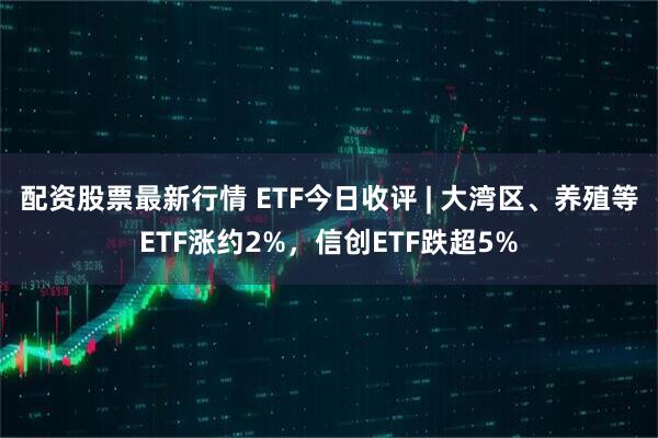 配资股票最新行情 ETF今日收评 | 大湾区、养殖等ETF涨约2%，信创ETF跌超5%