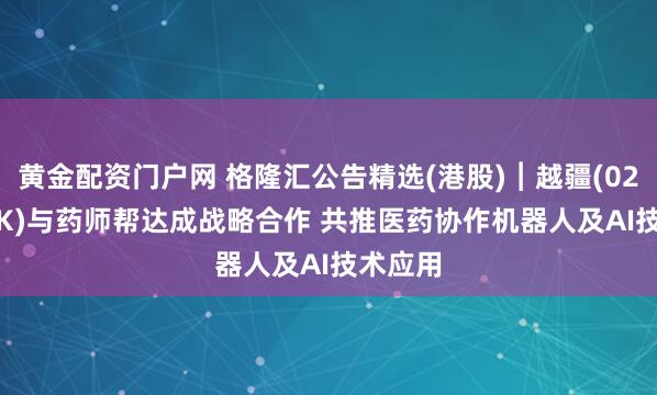 黄金配资门户网 格隆汇公告精选(港股)︱越疆(02432.HK)与药师帮达成战略合作 共推医药协作机器人及AI技术应用