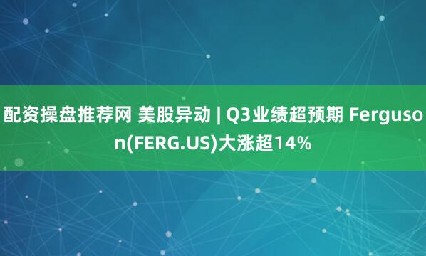 配资操盘推荐网 美股异动 | Q3业绩超预期 Ferguson(FERG.US)大涨超14%