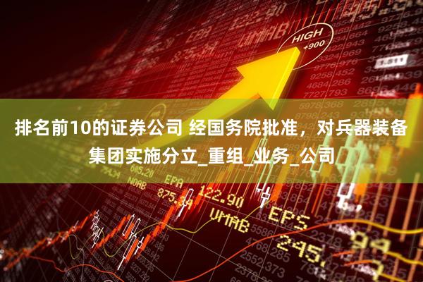 排名前10的证券公司 经国务院批准，对兵器装备集团实施分立_重组_业务_公司