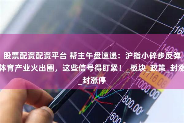 股票配资配资平台 帮主午盘速递：沪指小碎步反弹，体育产业火出圈，这些信号得盯紧！_板块_政策_封涨停