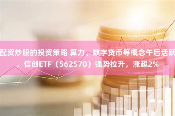 配资炒股的投资策略 算力、数字货币等概念午后活跃，信创ETF（562570）强势拉升，涨超2%