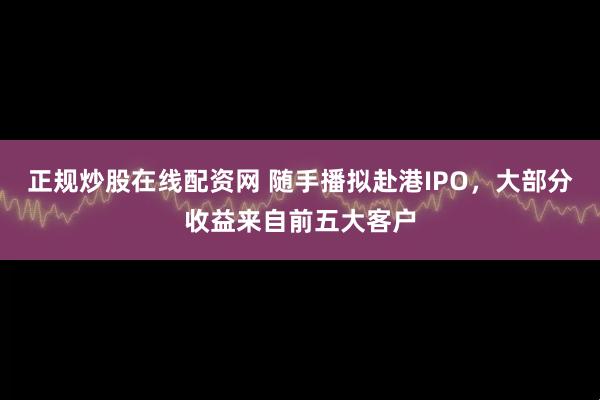 正规炒股在线配资网 随手播拟赴港IPO，大部分收益来自前五大客户
