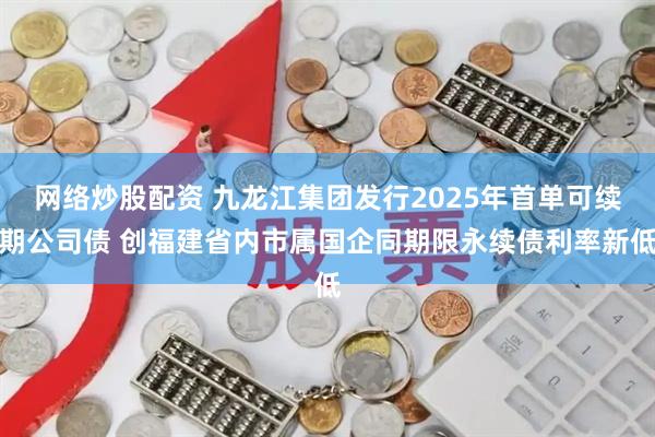网络炒股配资 九龙江集团发行2025年首单可续期公司债 创福建省内市属国企同期限永续债利率新低