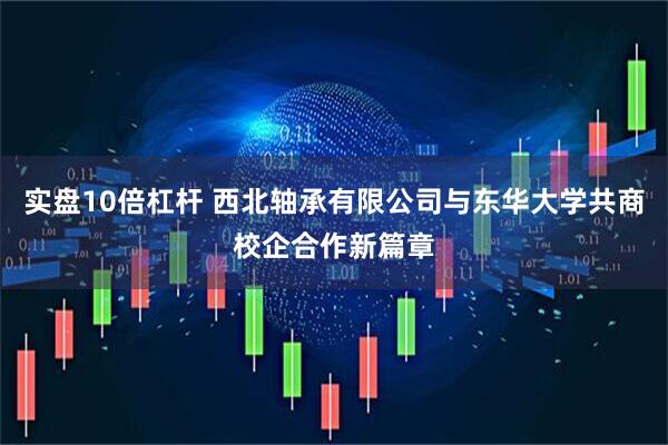 实盘10倍杠杆 西北轴承有限公司与东华大学共商校企合作新篇章