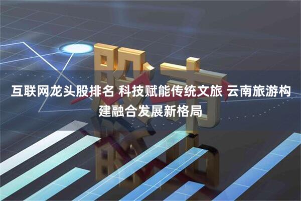 互联网龙头股排名 科技赋能传统文旅 云南旅游构建融合发展新格局