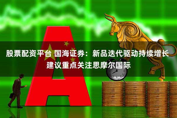 股票配资平台 国海证券：新品迭代驱动持续增长 建议重点关注思摩尔国际