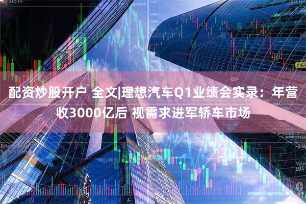 配资炒股开户 全文|理想汽车Q1业绩会实录：年营收3000亿后 视需求进军轿车市场
