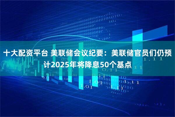 十大配资平台 美联储会议纪要：美联储官员们仍预计2025年将降息50个基点