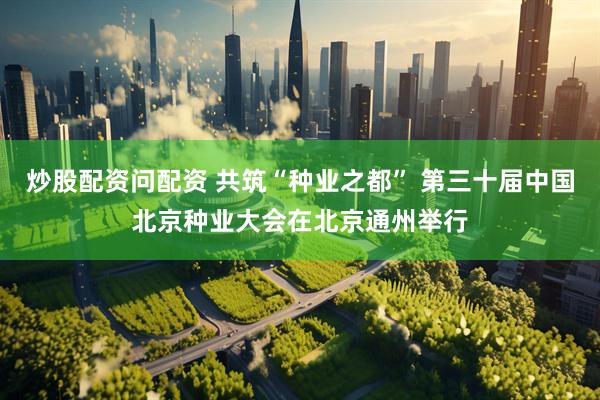 炒股配资问配资 共筑“种业之都” 第三十届中国北京种业大会在北京通州举行