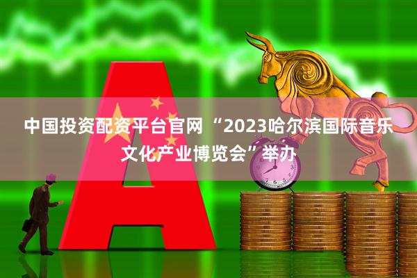 中国投资配资平台官网 “2023哈尔滨国际音乐文化产业博览会”举办