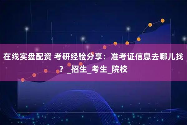 在线实盘配资 考研经验分享：准考证信息去哪儿找？_招生_考生_院校