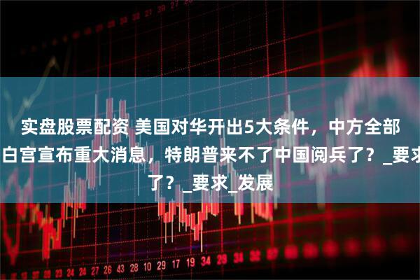 实盘股票配资 美国对华开出5大条件，中方全部拒绝！白宫宣布重大消息，特朗普来不了中国阅兵了？_要求_发展