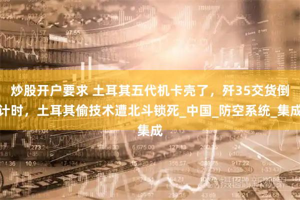 炒股开户要求 土耳其五代机卡壳了，歼35交货倒计时，土耳其偷技术遭北斗锁死_中国_防空系统_集成