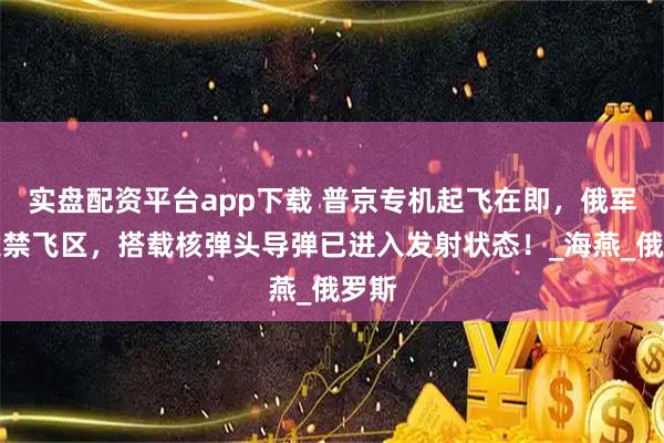 实盘配资平台app下载 普京专机起飞在即，俄军突设禁飞区，搭载核弹头导弹已进入发射状态！_海燕_俄罗斯