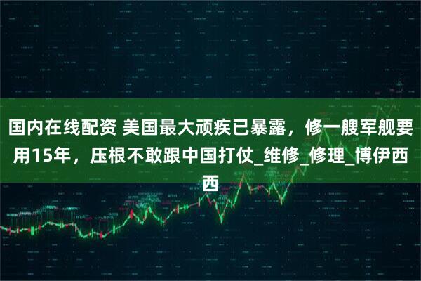 国内在线配资 美国最大顽疾已暴露，修一艘军舰要用15年，压根不敢跟中国打仗_维修_修理_博伊西