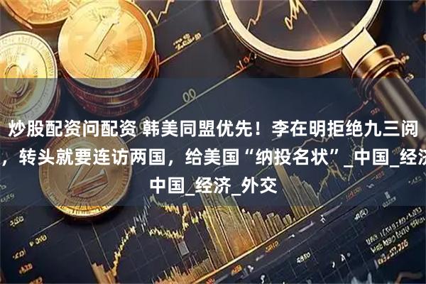 炒股配资问配资 韩美同盟优先！李在明拒绝九三阅兵邀请，转头就要连访两国，给美国“纳投名状”_中国_经济_外交