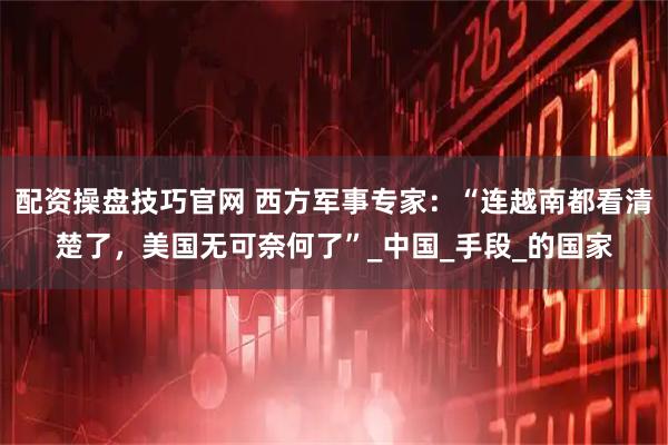 配资操盘技巧官网 西方军事专家：“连越南都看清楚了，美国无可奈何了”_中国_手段_的国家