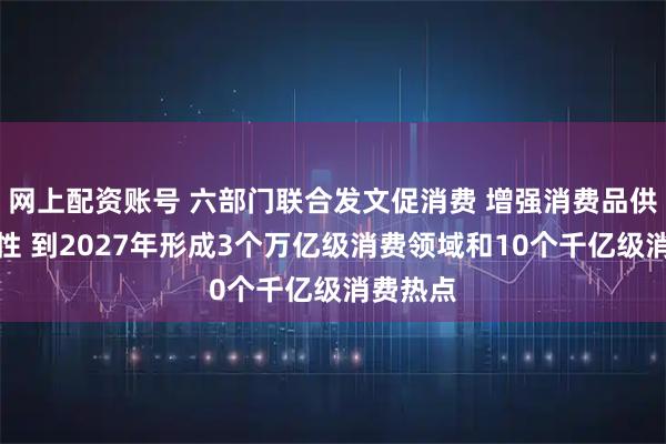 网上配资账号 六部门联合发文促消费 增强消费品供需适配性 到2027年形成3个万亿级消费领域和10个千亿级消费热点