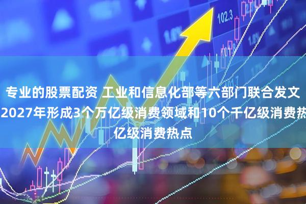 专业的股票配资 工业和信息化部等六部门联合发文 到2027年形成3个万亿级消费领域和10个千亿级消费热点