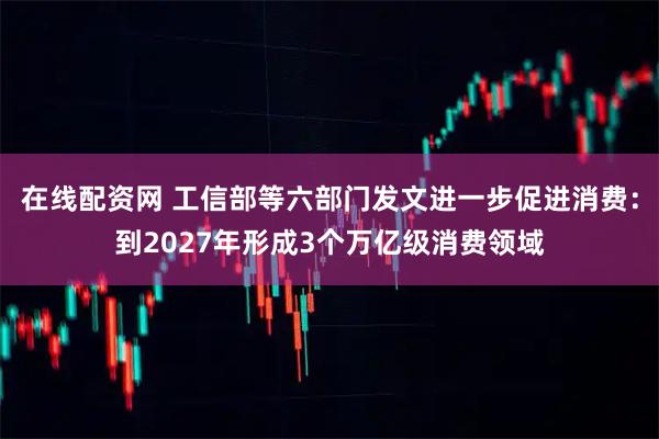 在线配资网 工信部等六部门发文进一步促进消费：到2027年形成3个万亿级消费领域